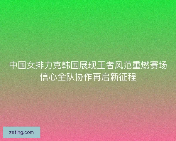 中国女排力克韩国展现王者风范重燃赛场信心全队协作再启新征程