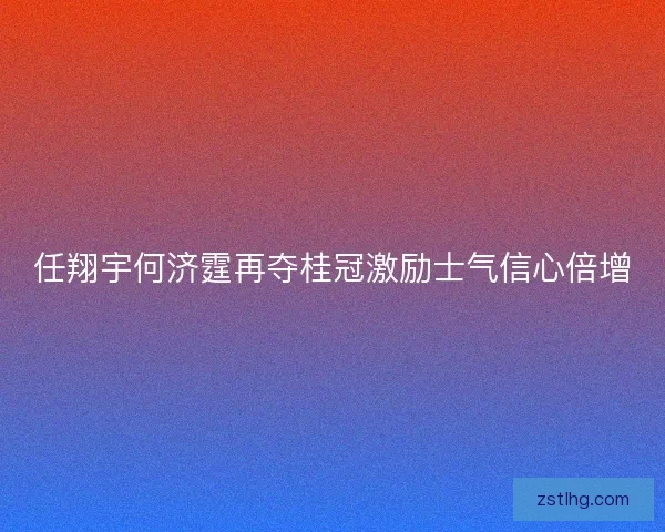 任翔宇何济霆再夺桂冠激励士气信心倍增